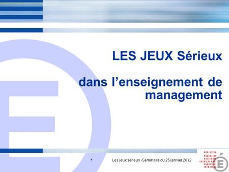 E 1 LES JEUX Sérieux dans lenseignement de management 1 Les jeux sérieux -Séminaire du 25 janvier 2012.