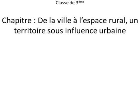 Classe de 3ème Chapitre : De la ville à l’espace rural, un territoire sous influence urbaine.