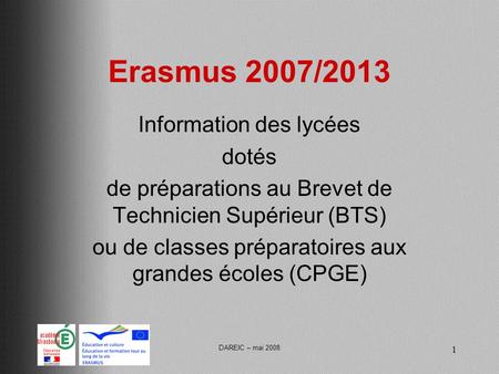 DAREIC – mai 2008 1 Erasmus 2007/2013 Information des lycées dotés de préparations au Brevet de Technicien Supérieur (BTS) ou de classes préparatoires.