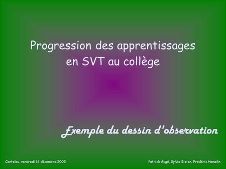 Progression des apprentissages en SVT au collège E xemple du dessin d'observation Canteleu, vendredi 16 décembre 2005 Patrick Augé, Sylvie Bizien, Frédéric.