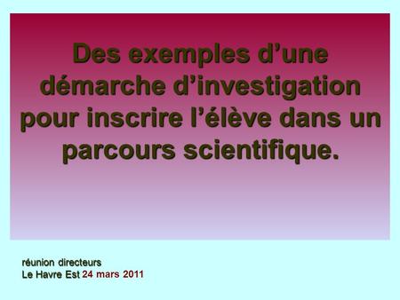 Des exemples d’une démarche d’investigation pour inscrire l’élève dans un parcours scientifique. réunion directeurs Le Havre Est 24 mars 2011.