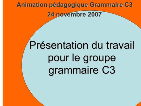 Animation pédagogique Grammaire C3 24 novembre 2007 Présentation du travail pour le groupe grammaire C3.