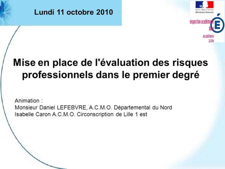 Lundi 11 octobre 2010 Mise en place de l'évaluation des risques professionnels dans le premier degré Animation : Monsieur Daniel LEFEBVRE, A.C.M.O. Départemental.