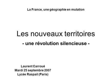 La France, une géographie en mutation Les nouveaux territoires - une révolution silencieuse - Laurent Carroué Mardi 25 septembre 2007 Lycée Raspail (Paris)