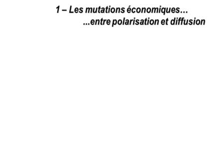 1 – Les mutations économiques…...entre polarisation et diffusion.