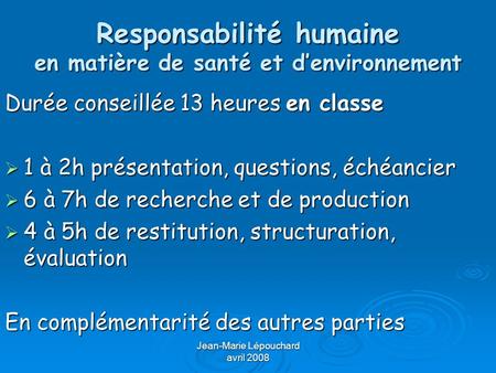 Jean-Marie Lépouchard avril 2008 Responsabilité humaine en matière de santé et denvironnement Durée conseillée 13 heures en classe 1 à 2h présentation,