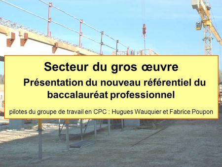 Secteur du gros œuvre Présentation du nouveau référentiel du baccalauréat professionnel pilotes du groupe de travail en CPC : Hugues Wauquier et Fabrice.