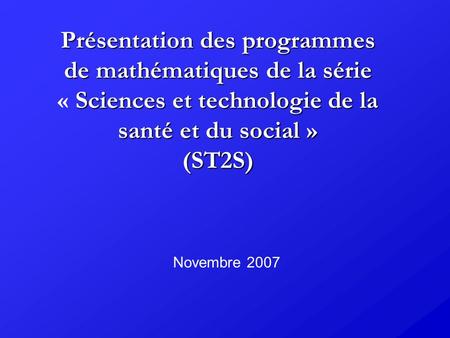 Présentation des programmes de mathématiques de la série « Sciences et technologie de la santé et du social » (ST2S) Novembre 2007.