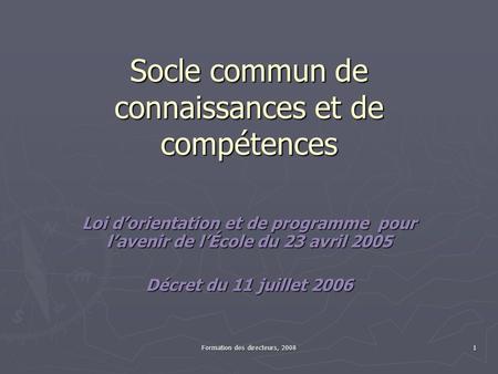 Formation des directeurs, 2008 1 Socle commun de connaissances et de compétences Loi dorientation et de programme pour lavenir de lÉcole du 23 avril 2005.