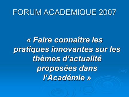FORUM ACADEMIQUE 2007 « Faire connaître les pratiques innovantes sur les thèmes d’actualité proposées dans l’Académie »
