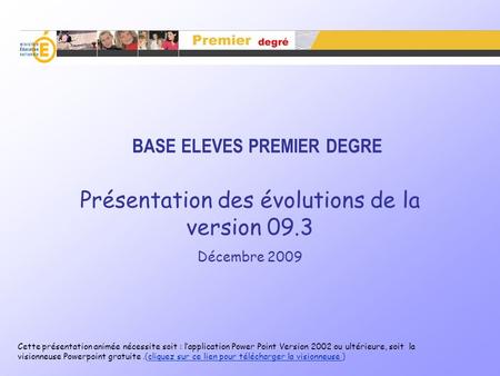 BASE ELEVES PREMIER DEGRE Présentation des évolutions de la version 09.3 Décembre 2009 Cette présentation animée nécessite soit : lapplication Power Point.