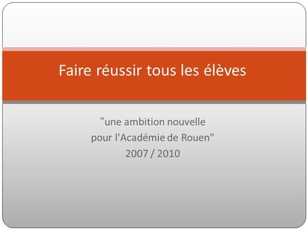  une ambition nouvelle pour l'Académie de Rouen 2007 / 2010 Faire réussir tous les élèves.