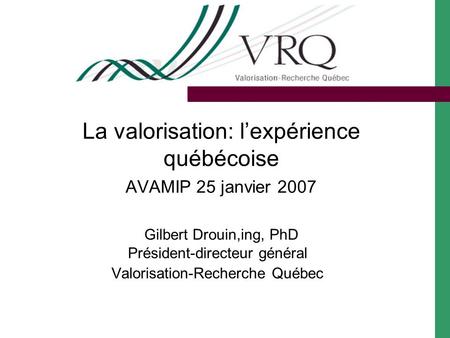 La valorisation: lexpérience québécoise AVAMIP 25 janvier 2007 Gilbert Drouin,ing, PhD Président-directeur général Valorisation-Recherche Québec.