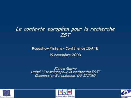 Le contexte européen pour la recherche IST Roadshow Fistera - Conférence IDATE 19 novembre 2003 Pierre Marro Unité Stratégie pour la recherche IST Commission.