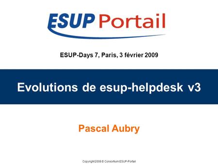 Copyright 2008 © Consortium ESUP-Portail ESUP-Days 7, Paris, 3 février 2009 Evolutions de esup-helpdesk v3 Pascal Aubry.