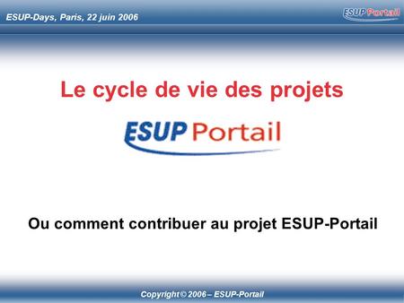 Copyright © 2006 – ESUP-Portail ESUP-Days, Paris, 22 juin 2006 Le cycle de vie des projets Ou comment contribuer au projet ESUP-Portail.