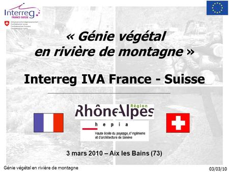 03/03/10 Génie végétal en rivière de montagne « Génie végétal en rivière de montagne » Interreg IVA France - Suisse 3 mars 2010 – Aix les Bains (73)