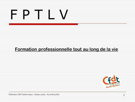 F P T L V Formation professionnelle tout au long de la vie 1 Fédération CFDT Santé-sociaux - Secteur public - Novembre 2009.