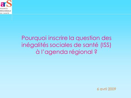 Pourquoi inscrire la question des inégalités sociales de santé (ISS) à lagenda régional ? 6 avril 2009.