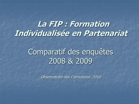La FIP : Formation Individualisée en Partenariat Comparatif des enquêtes 2008 & 2009 Observatoire des Formations 2010 La FIP : Formation Individualisée.