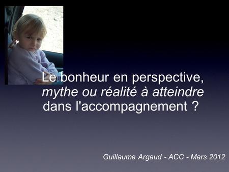 Le bonheur en perspective, mythe ou réalité à atteindre dans l'accompagnement ?  Guillaume Argaud - ACC - Mars 2012.
