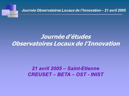 Journée détudes Observatoires Locaux de lInnovation 21 avril 2005 – Saint-Etienne CREUSET – BETA – OST - INIST Journée Observatoires Locaux de lInnovation.