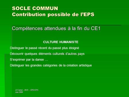 JJ Camel – IA11 – CPD EPS Juin 2008 SOCLE COMMUN Contribution possible de lEPS Compétences attendues à la fin du CE1 CULTURE HUMANISTE Distinguer le passé