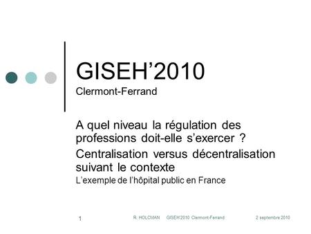 2 septembre 2010R. HOLCMAN GISEH'2010 Clermont-Ferrand 1 GISEH2010 Clermont-Ferrand A quel niveau la régulation des professions doit-elle sexercer ? Centralisation.