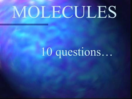 MOLECULES 10 questions….
