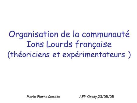 Organisation de la communauté Ions Lourds française (théoriciens et expérimentateurs ) Marie-Pierre Comets AFP-Orsay,23/05/05.