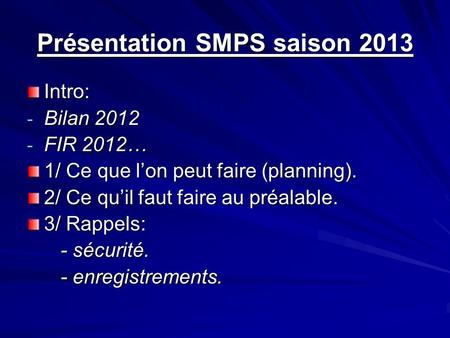 Présentation SMPS saison 2013 Intro: - Bilan 2012 - FIR 2012… 1/ Ce que lon peut faire (planning). 2/ Ce quil faut faire au préalable. 3/ Rappels: - sécurité.