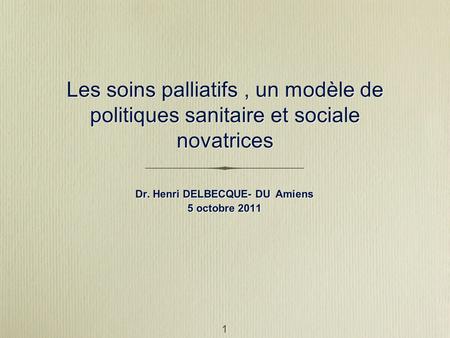 1 Les soins palliatifs, un modèle de politiques sanitaire et sociale novatrices Dr. Henri DELBECQUE- DU Amiens 5 octobre 2011 Dr. Henri DELBECQUE- DU Amiens.