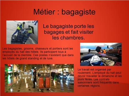 Métier : bagagiste Le bagagiste porte les bagages et fait visiter les chambres. Les bagagistes, grooms, chasseurs et portiers sont les employés du hall.
