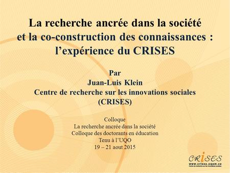 La recherche ancrée dans la société et la co-construction des connaissances : l’expérience du CRISES Par Juan-Luis Klein Centre de recherche sur les innovations.