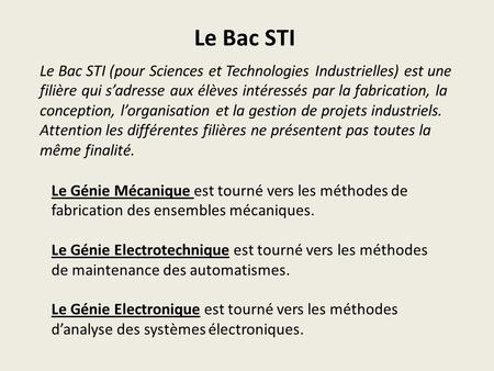 Le Bac STI Le Bac STI (pour Sciences et Technologies Industrielles) est une filière qui s’adresse aux élèves intéressés par la fabrication, la conception,