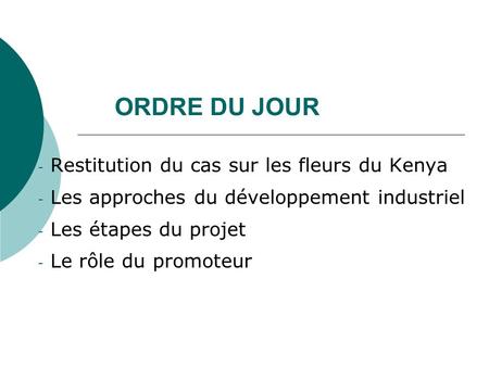 ORDRE DU JOUR - Restitution du cas sur les fleurs du Kenya - Les approches du développement industriel - Les étapes du projet - Le rôle du promoteur.