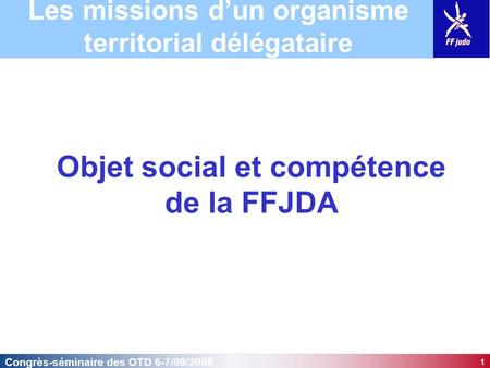1 Congrès-séminaire des OTD 6-7/09/2008 Objet social et compétence de la FFJDA Les missions d’un organisme territorial délégataire.