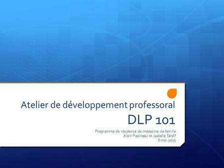 Atelier de développement professoral DLP 101 Programme de résidence de médecine de famille Alain Papineau et Isabelle Tardif 8 mai 2015.