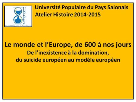 Université Populaire du Pays Salonais Atelier Histoire 2014-2015 Le monde et l’Europe, de 600 à nos jours De l’inexistence à la domination, du suicide.