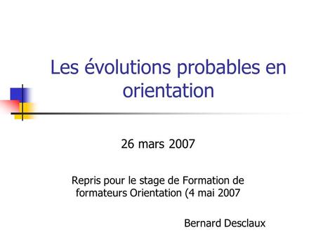 Les évolutions probables en orientation 26 mars 2007 Repris pour le stage de Formation de formateurs Orientation (4 mai 2007 Bernard Desclaux.