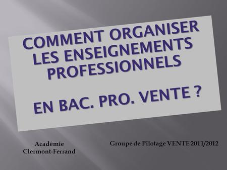COMMENT ORGANISER LES ENSEIGNEMENTS PROFESSIONNELS EN BAC. PRO. VENTE ? EN BAC. PRO. VENTE ? Académie Clermont-Ferrand Groupe de Pilotage VENTE 2011/2012.