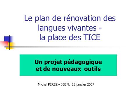 Le plan de rénovation des langues vivantes - la place des TICE Un projet pédagogique et de nouveaux outils Michel PEREZ – IGEN, 25 janvier 2007.
