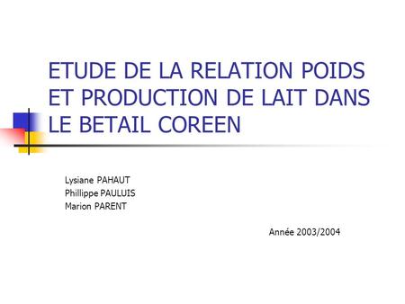 ETUDE DE LA RELATION POIDS ET PRODUCTION DE LAIT DANS LE BETAIL COREEN Lysiane PAHAUT Phillippe PAULUIS Marion PARENT Année 2003/2004.
