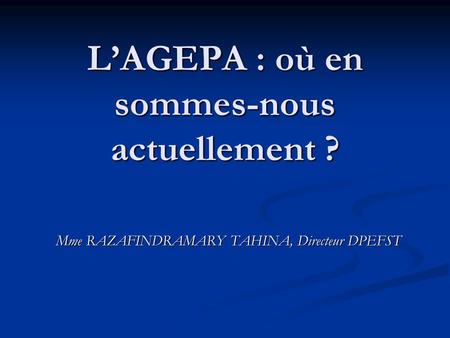 L’AGEPA : où en sommes-nous actuellement ? Mme RAZAFINDRAMARY TAHINA, Directeur DPEFST.