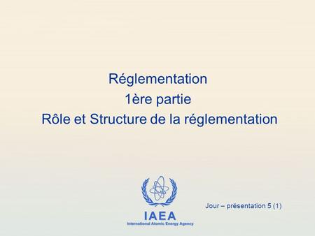 IAEA International Atomic Energy Agency Réglementation 1ère partie Rôle et Structure de la réglementation Jour – présentation 5 (1)