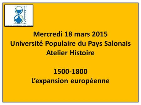 Mercredi 18 mars 2015 Université Populaire du Pays Salonais Atelier Histoire 1500-1800 L’expansion européenne.