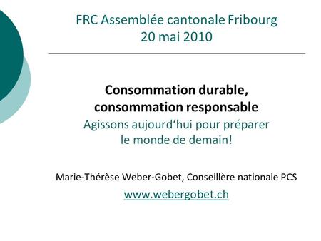 FRC Assemblée cantonale Fribourg 20 mai 2010 Consommation durable, consommation responsable Agissons aujourd‘hui pour préparer le monde de demain! Marie-Thérèse.