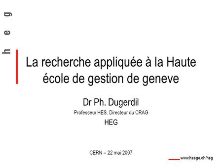 Www.hesge.ch/heg La recherche appliquée à la Haute école de gestion de geneve Dr Ph. Dugerdil Professeur HES, Directeur du CRAG HEG CERN – 22 mai 2007.