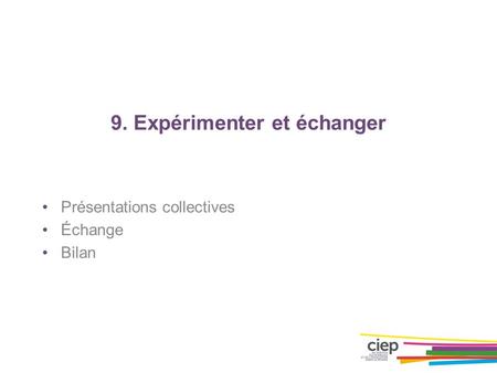 9. Expérimenter et échanger Présentations collectives Échange Bilan.