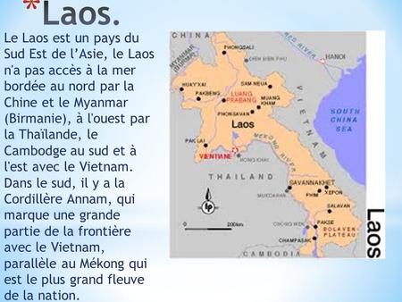 Le Laos est un pays du Sud Est de l’Asie, le Laos n'a pas accès à la mer bordée au nord par la Chine et le Myanmar (Birmanie), à l'ouest par la Thaïlande,